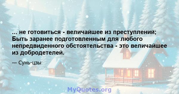 ... не готовиться - величайшее из преступлений; Быть заранее подготовленным для любого непредвиденного обстоятельства - это величайшее из добродетелей.