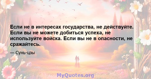 Если не в интересах государства, не действуйте. Если вы не можете добиться успеха, не используйте войска. Если вы не в опасности, не сражайтесь.