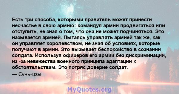 Есть три способа, которыми правитель может принести несчастье в свою армию: командуя армии продвигаться или отступить, не зная о том, что она не может подчиняться. Это называется армией. Пытаясь управлять армией так же, 