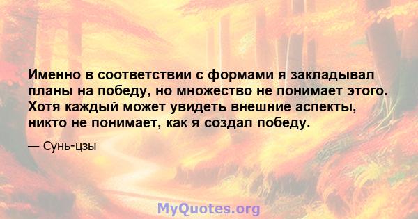 Именно в соответствии с формами я закладывал планы на победу, но множество не понимает этого. Хотя каждый может увидеть внешние аспекты, никто не понимает, как я создал победу.