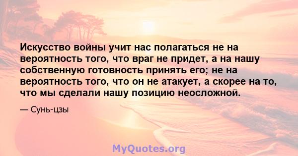 Искусство войны учит нас полагаться не на вероятность того, что враг не придет, а на нашу собственную готовность принять его; не на вероятность того, что он не атакует, а скорее на то, что мы сделали нашу позицию