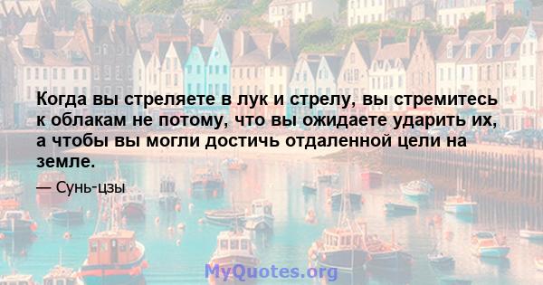 Когда вы стреляете в лук и стрелу, вы стремитесь к облакам не потому, что вы ожидаете ударить их, а чтобы вы могли достичь отдаленной цели на земле.