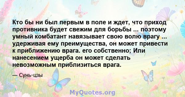 Кто бы ни был первым в поле и ждет, что приход противника будет свежим для борьбы ... поэтому умный комбатант навязывает свою волю врагу ... удерживая ему преимущества, он может привести к приближению врага. его