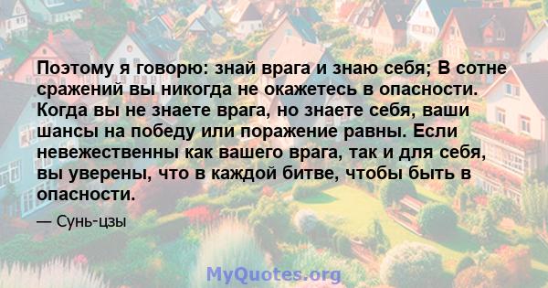 Поэтому я говорю: знай врага и знаю себя; В сотне сражений вы никогда не окажетесь в опасности. Когда вы не знаете врага, но знаете себя, ваши шансы на победу или поражение равны. Если невежественны как вашего врага,