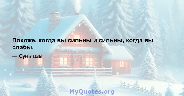 Похоже, когда вы сильны и сильны, когда вы слабы.