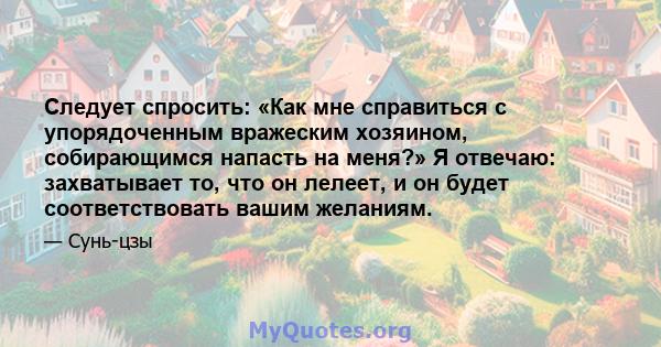 Следует спросить: «Как мне справиться с упорядоченным вражеским хозяином, собирающимся напасть на меня?» Я отвечаю: захватывает то, что он лелеет, и он будет соответствовать вашим желаниям.