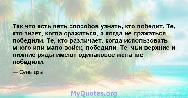 Так что есть пять способов узнать, кто победит. Те, кто знает, когда сражаться, а когда не сражаться, победили. Те, кто различает, когда использовать много или мало войск, победили. Те, чьи верхние и нижние ряды имеют