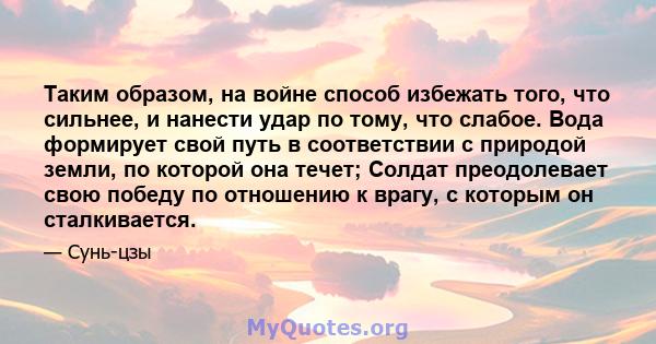 Таким образом, на войне способ избежать того, что сильнее, и нанести удар по тому, что слабое. Вода формирует свой путь в соответствии с природой земли, по которой она течет; Солдат преодолевает свою победу по отношению 