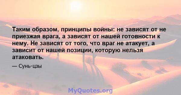 Таким образом, принципы войны: не зависят от не приезжая врага, а зависят от нашей готовности к нему. Не зависят от того, что враг не атакует, а зависит от нашей позиции, которую нельзя атаковать.