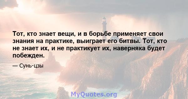 Тот, кто знает вещи, и в борьбе применяет свои знания на практике, выиграет его битвы. Тот, кто не знает их, и не практикует их, наверняка будет побежден.