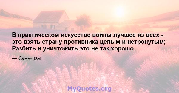 В практическом искусстве войны лучшее из всех - это взять страну противника целым и нетронутым; Разбить и уничтожить это не так хорошо.