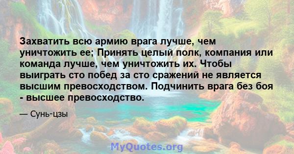 Захватить всю армию врага лучше, чем уничтожить ее; Принять целый полк, компания или команда лучше, чем уничтожить их. Чтобы выиграть сто побед за сто сражений не является высшим превосходством. Подчинить врага без боя