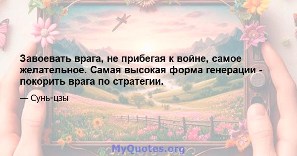 Завоевать врага, не прибегая к войне, самое желательное. Самая высокая форма генерации - покорить врага по стратегии.