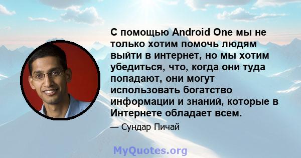 С помощью Android One мы не только хотим помочь людям выйти в интернет, но мы хотим убедиться, что, когда они туда попадают, они могут использовать богатство информации и знаний, которые в Интернете обладает всем.