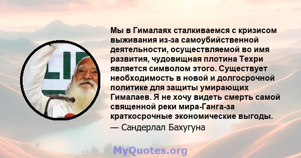 Мы в Гималаях сталкиваемся с кризисом выживания из-за самоубийственной деятельности, осуществляемой во имя развития, чудовищная плотина Техри является символом этого. Существует необходимость в новой и долгосрочной