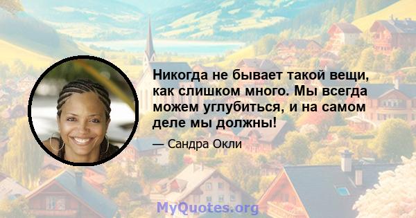 Никогда не бывает такой вещи, как слишком много. Мы всегда можем углубиться, и на самом деле мы должны!