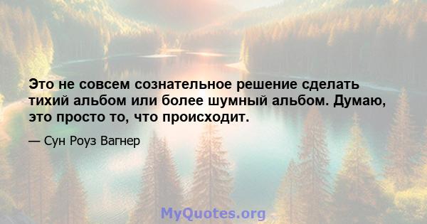 Это не совсем сознательное решение сделать тихий альбом или более шумный альбом. Думаю, это просто то, что происходит.