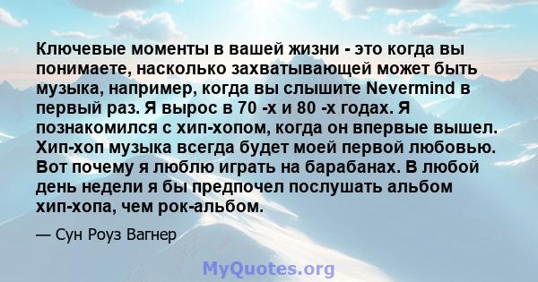 Ключевые моменты в вашей жизни - это когда вы понимаете, насколько захватывающей может быть музыка, например, когда вы слышите Nevermind в первый раз. Я вырос в 70 -х и 80 -х годах. Я познакомился с хип-хопом, когда он