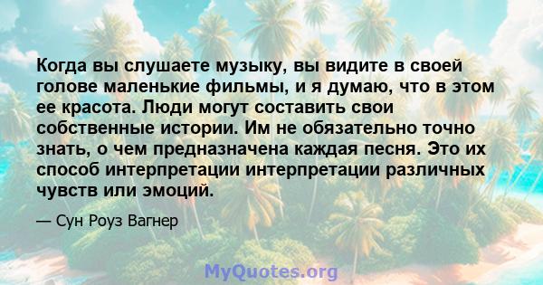 Когда вы слушаете музыку, вы видите в своей голове маленькие фильмы, и я думаю, что в этом ее красота. Люди могут составить свои собственные истории. Им не обязательно точно знать, о чем предназначена каждая песня. Это