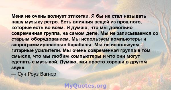 Меня не очень волнует этикетки. Я бы не стал называть нашу музыку ретро. Есть влияния вещей из прошлого, которые есть во всем. Я думаю, что мы довольно современная группа, на самом деле. Мы не записываемся со старым