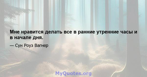 Мне нравится делать все в ранние утренние часы и в начале дня.