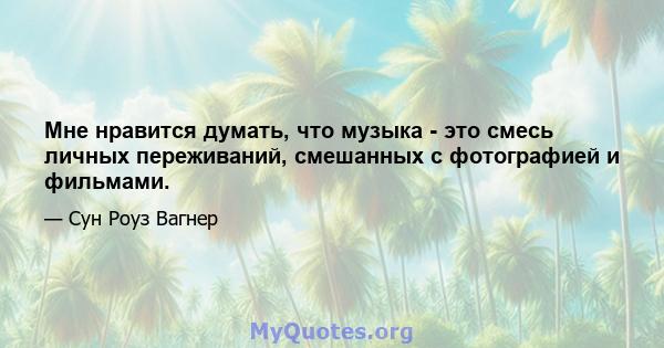 Мне нравится думать, что музыка - это смесь личных переживаний, смешанных с фотографией и фильмами.