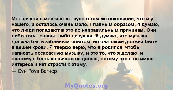 Мы начали с множества групп в том же поколении, что и у нашего, и осталось очень мало. Главным образом, я думаю, что люди попадают в это по неправильным причинам. Они либо хотят славы, либо девушки. Я думаю, что музыка