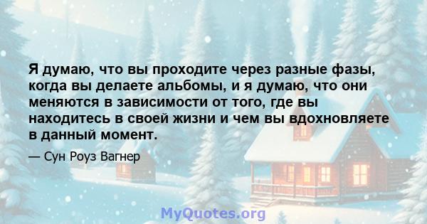 Я думаю, что вы проходите через разные фазы, когда вы делаете альбомы, и я думаю, что они меняются в зависимости от того, где вы находитесь в своей жизни и чем вы вдохновляете в данный момент.