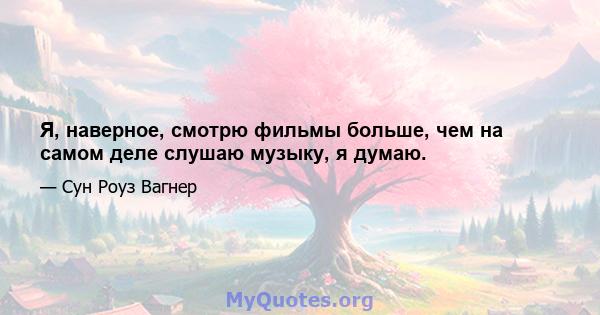 Я, наверное, смотрю фильмы больше, чем на самом деле слушаю музыку, я думаю.