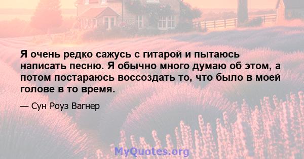 Я очень редко сажусь с гитарой и пытаюсь написать песню. Я обычно много думаю об этом, а потом постараюсь воссоздать то, что было в моей голове в то время.