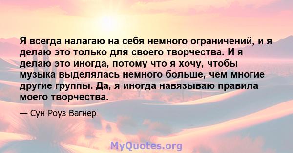 Я всегда налагаю на себя немного ограничений, и я делаю это только для своего творчества. И я делаю это иногда, потому что я хочу, чтобы музыка выделялась немного больше, чем многие другие группы. Да, я иногда навязываю 