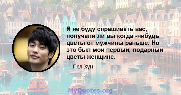 Я не буду спрашивать вас, получали ли вы когда -нибудь цветы от мужчины раньше. Но это был мой первый, подарный цветы женщине.