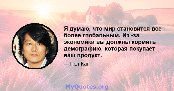 Я думаю, что мир становится все более глобальным. Из -за экономики вы должны кормить демографию, которая покупает ваш продукт.