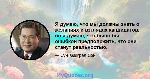 Я думаю, что мы должны знать о желаниях и взглядах кандидатов, но я думаю, что было бы ошибкой предположить, что они станут реальностью.