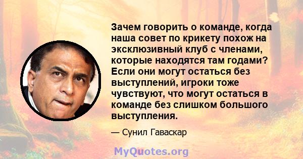 Зачем говорить о команде, когда наша совет по крикету похож на эксклюзивный клуб с членами, которые находятся там годами? Если они могут остаться без выступлений, игроки тоже чувствуют, что могут остаться в команде без