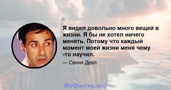 Я видел довольно много вещей в жизни. Я бы не хотел ничего менять. Потому что каждый момент моей жизни меня чему -то научил.