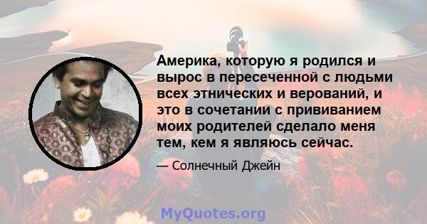 Америка, которую я родился и вырос в пересеченной с людьми всех этнических и верований, и это в сочетании с прививанием моих родителей сделало меня тем, кем я являюсь сейчас.