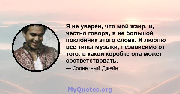 Я не уверен, что мой жанр, и, честно говоря, я не большой поклонник этого слова. Я люблю все типы музыки, независимо от того, в какой коробке она может соответствовать.