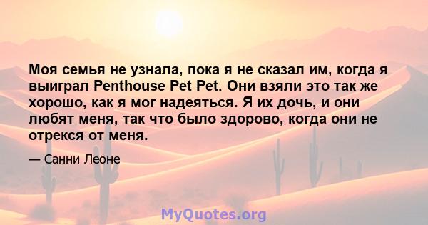 Моя семья не узнала, пока я не сказал им, когда я выиграл Penthouse Pet Pet. Они взяли это так же хорошо, как я мог надеяться. Я их дочь, и они любят меня, так что было здорово, когда они не отрекся от меня.