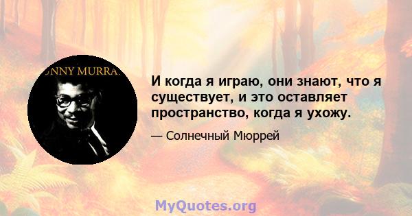 И когда я играю, они знают, что я существует, и это оставляет пространство, когда я ухожу.