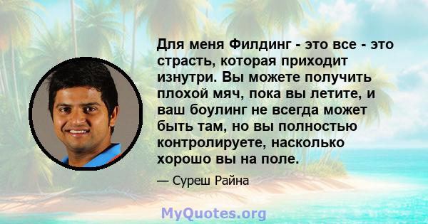 Для меня Филдинг - это все - это страсть, которая приходит изнутри. Вы можете получить плохой мяч, пока вы летите, и ваш боулинг не всегда может быть там, но вы полностью контролируете, насколько хорошо вы на поле.