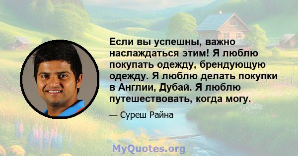 Если вы успешны, важно наслаждаться этим! Я люблю покупать одежду, брендующую одежду. Я люблю делать покупки в Англии, Дубай. Я люблю путешествовать, когда могу.