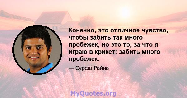 Конечно, это отличное чувство, чтобы забить так много пробежек, но это то, за что я играю в крикет: забить много пробежек.