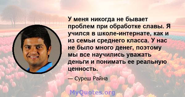 У меня никогда не бывает проблем при обработке славы. Я учился в школе-интернате, как и из семьи среднего класса. У нас не было много денег, поэтому мы все научились уважать деньги и понимать ее реальную ценность.