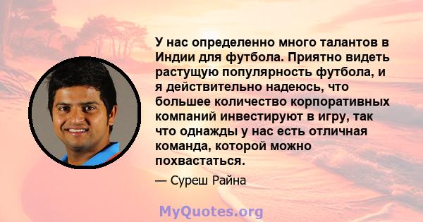 У нас определенно много талантов в Индии для футбола. Приятно видеть растущую популярность футбола, и я действительно надеюсь, что большее количество корпоративных компаний инвестируют в игру, так что однажды у нас есть 