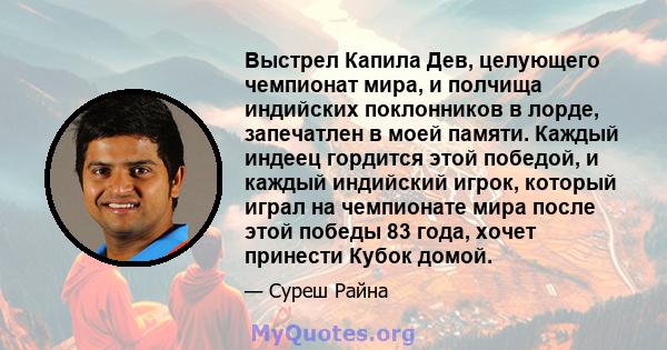 Выстрел Капила Дев, целующего чемпионат мира, и полчища индийских поклонников в лорде, запечатлен в моей памяти. Каждый индеец гордится этой победой, и каждый индийский игрок, который играл на чемпионате мира после этой 