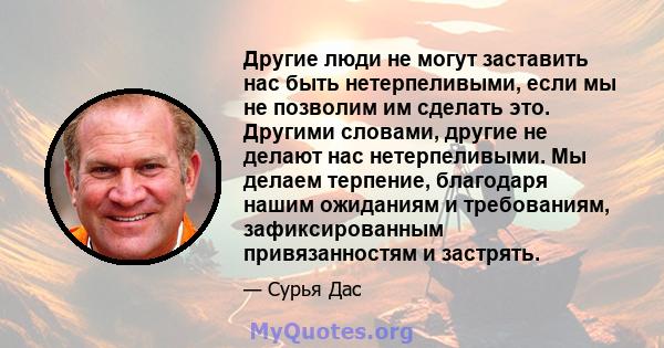 Другие люди не могут заставить нас быть нетерпеливыми, если мы не позволим им сделать это. Другими словами, другие не делают нас нетерпеливыми. Мы делаем терпение, благодаря нашим ожиданиям и требованиям,