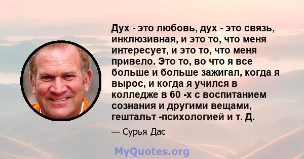 Дух - это любовь, дух - это связь, инклюзивная, и это то, что меня интересует, и это то, что меня привело. Это то, во что я все больше и больше зажигал, когда я вырос, и когда я учился в колледже в 60 -х с воспитанием