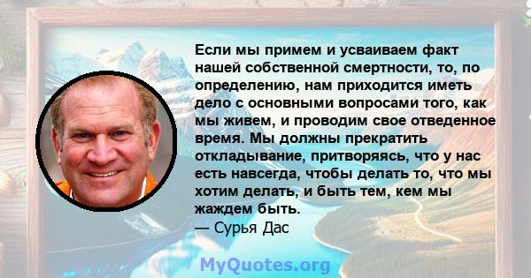 Если мы примем и усваиваем факт нашей собственной смертности, то, по определению, нам приходится иметь дело с основными вопросами того, как мы живем, и проводим свое отведенное время. Мы должны прекратить откладывание,