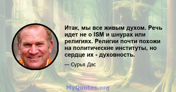 Итак, мы все живым духом. Речь идет не о ISM и шнурах или религиях. Религии почти похожи на политические институты, но сердце их - духовность.